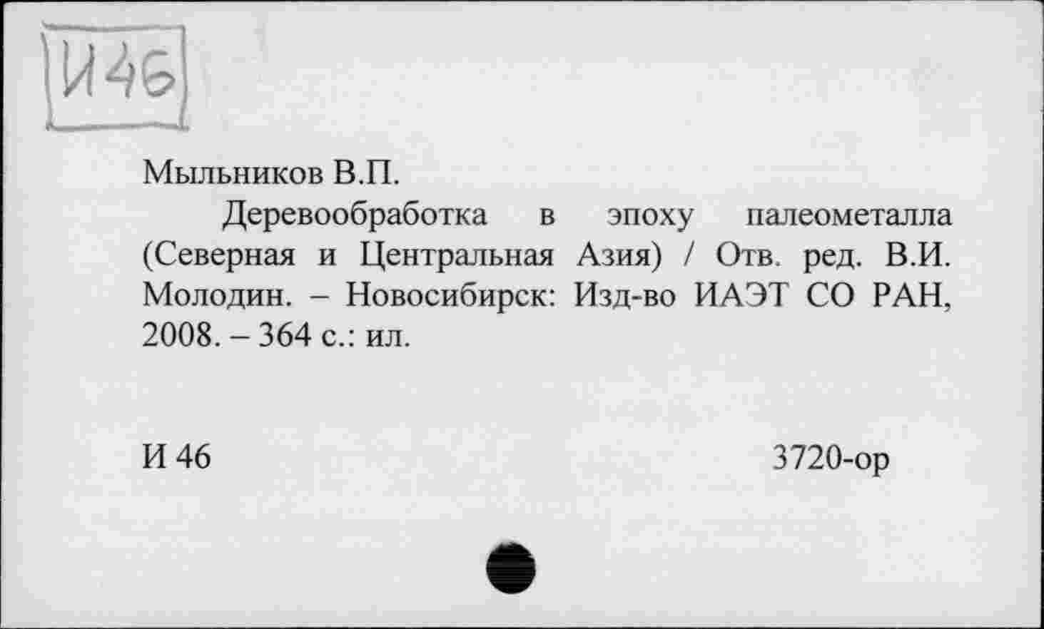 ﻿Мыльников В.П.
Деревообработка в эпоху палеометалла (Северная и Центральная Азия) / Отв. ред. В.И. Молодин. - Новосибирск: Изд-во ИАЭТ СО РАН, 2008. - 364 с.: ил.
И 46
3720-ор